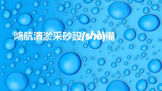 鴻航清淤采砂設(shè)備：解放河流，守護(hù)水源！